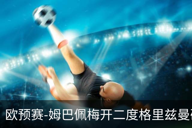 欧预赛-姆巴佩梅开二度格里兹曼破门 法国4-0荷兰